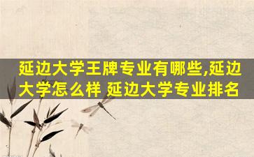 延边大学王牌专业有哪些,延边大学怎么样 延边大学专业排名